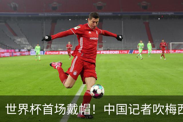 世界杯首场戴帽！中国记者吹梅西：他是传奇，他是神，他是梅西！