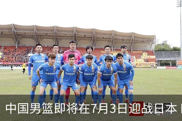 中国男篮即将在7月3日迎战日本 四场热身赛以提升实力