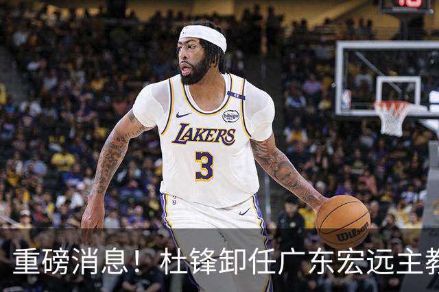 重磅消息！杜锋卸任广东宏远主教练，后续变化值得关注